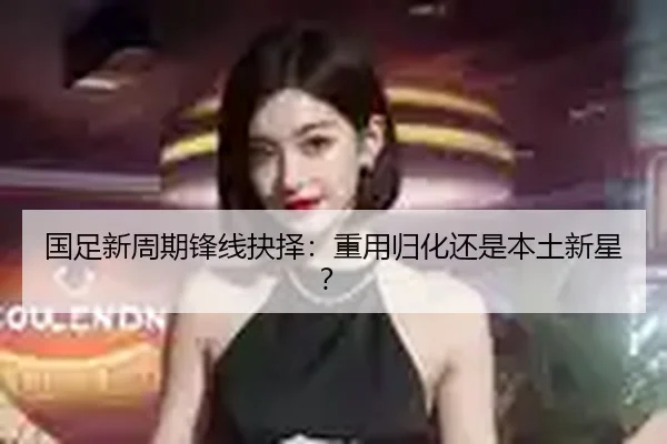 国足新周期锋线抉择：重用归化还是本土新星？