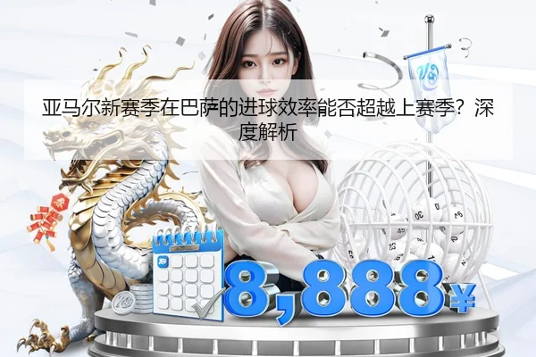 亚马尔新赛季在巴萨的进球效率能否超越上赛季？深度解析