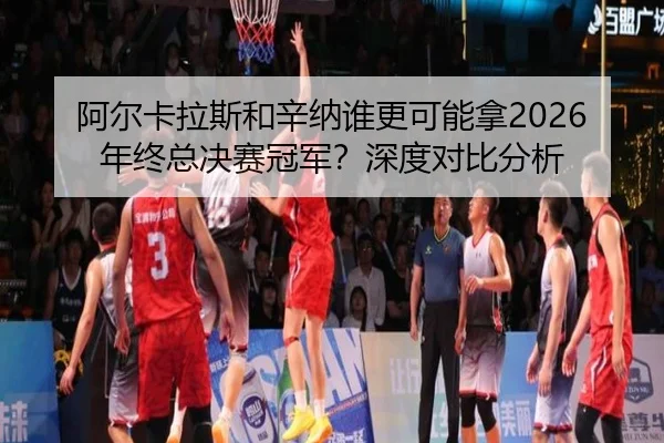 阿尔卡拉斯和辛纳谁更可能拿2026年终总决赛冠军？深度对比分析